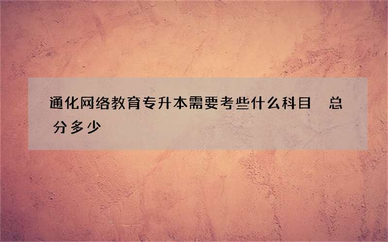 通化网络教育专升本需要考些什么科目 总分多少